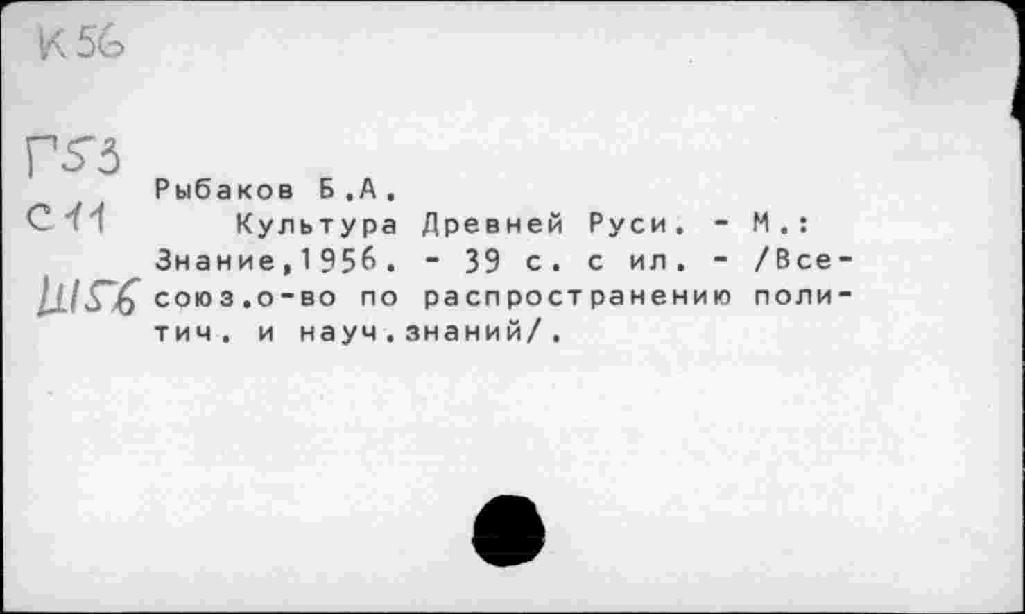 ﻿К 56
Г 5” З
Рыбаков Б.А.
Культура Древней Руси. - М.: Знание,1956. - 39 с. с ил. - /Все союз.о-во по распространению поли тич. и науч.знаний/.